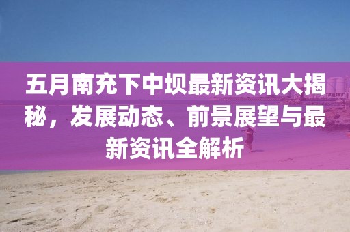 五月南充下中坝最新资讯大揭秘，发展动态、前景展望与最新资讯全解析