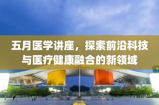 五月医学讲座，探索前沿科技与医疗健康融合的新领域