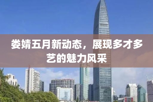 娄婧五月新动态，展现多才多艺的魅力风采
