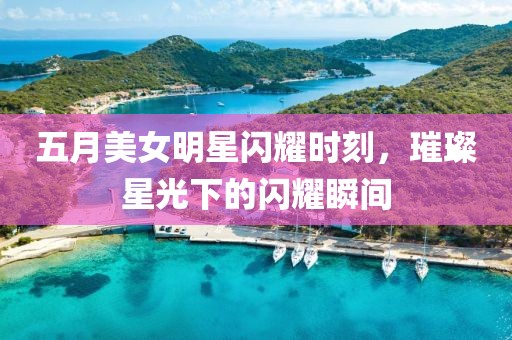 五月美女明星闪耀时刻，璀璨星光下的闪耀瞬间