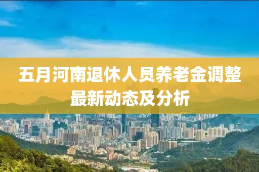 五月河南退休人员养老金调整最新动态及分析