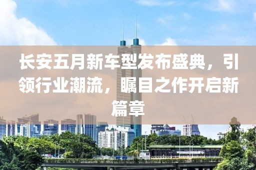 长安五月新车型发布盛典，引领行业潮流，瞩目之作开启新篇章