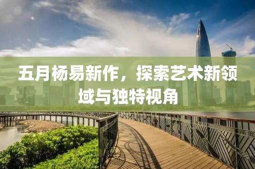 五月杨易新作，探索艺术新领域与独特视角