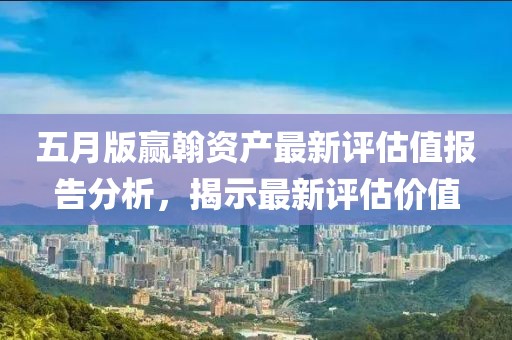 五月版赢翰资产最新评估值报告分析，揭示最新评估价值