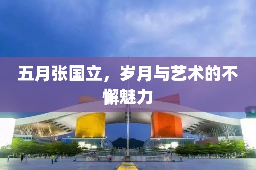 五月张国立，岁月与艺术的不懈魅力