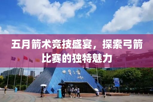 五月箭术竞技盛宴，探索弓箭比赛的独特魅力