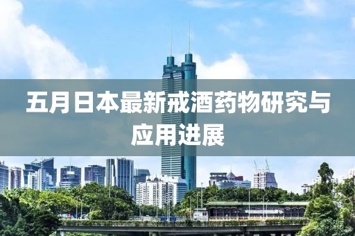 五月日本最新戒酒药物研究与应用进展