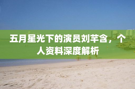 五月星光下的演员刘芊含，个人资料深度解析