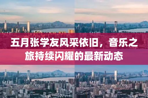 五月张学友风采依旧，音乐之旅持续闪耀的最新动态