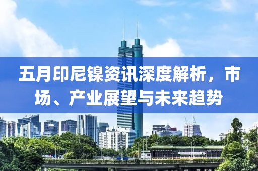 五月印尼镍资讯深度解析，市场、产业展望与未来趋势