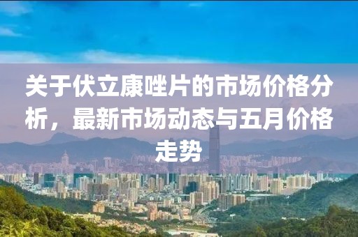 关于伏立康唑片的市场价格分析，最新市场动态与五月价格走势