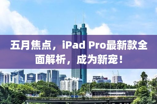 五月焦点，iPad Pro最新款全面解析，成为新宠！