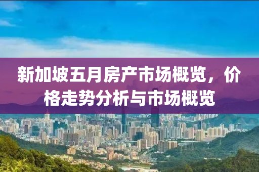 新加坡五月房产市场概览，价格走势分析与市场概览