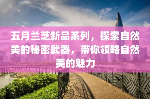 五月兰芝新品系列，探索自然美的秘密武器，带你领略自然美的魅力