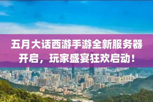 五月大话西游手游全新服务器开启，玩家盛宴狂欢启动！