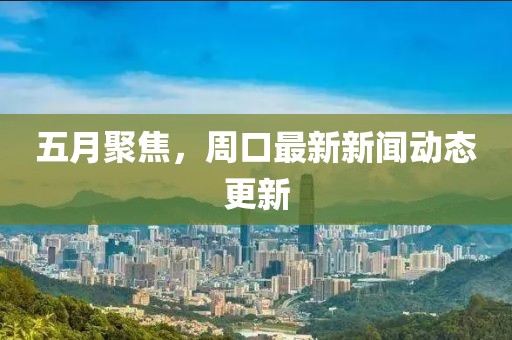 五月聚焦，周口最新新闻动态更新