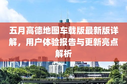 五月高德地图车载版最新版详解，用户体验报告与更新亮点解析
