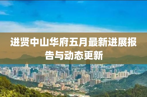 进贤中山华府五月最新进展报告与动态更新