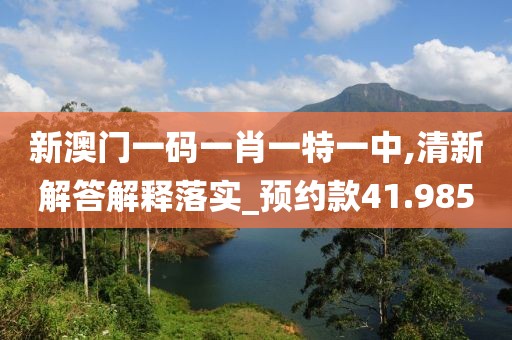 新澳门一码一肖一特一中,清新解答解释落实_预约款41.985