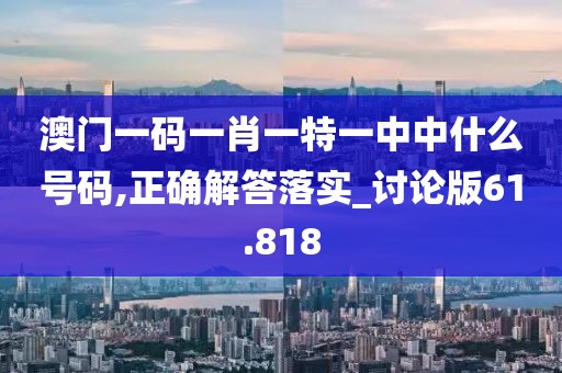 澳门一码一肖一特一中中什么号码,正确解答落实_讨论版61.818