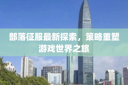 部落征服最新探索，策略重塑游戏世界之旅