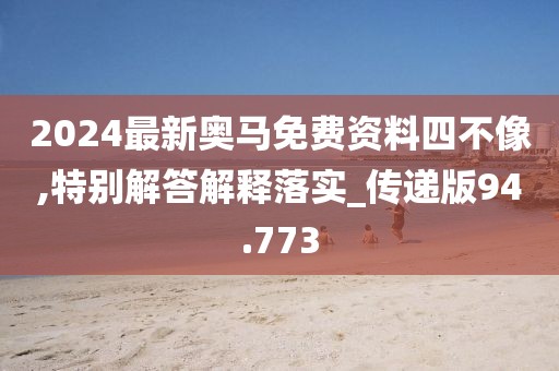 2024最新奥马免费资料四不像,特别解答解释落实_传递版94.773