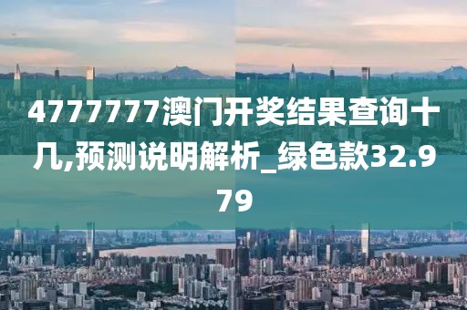 4777777澳门开奖结果查询十几,预测说明解析_绿色款32.979