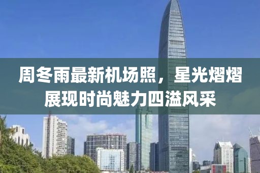 周冬雨最新机场照，星光熠熠展现时尚魅力四溢风采