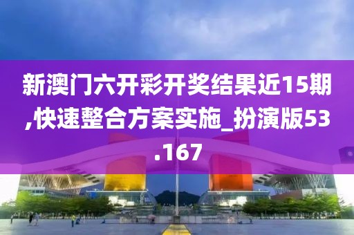 新澳门六开彩开奖结果近15期,快速整合方案实施_扮演版53.167