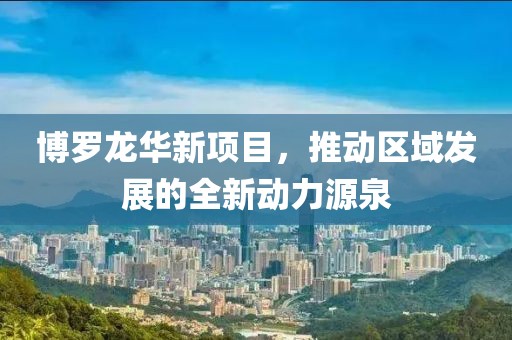 博罗龙华新项目，推动区域发展的全新动力源泉