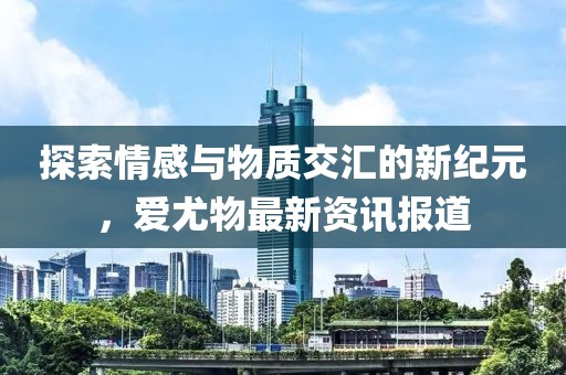 探索情感与物质交汇的新纪元，爱尤物最新资讯报道