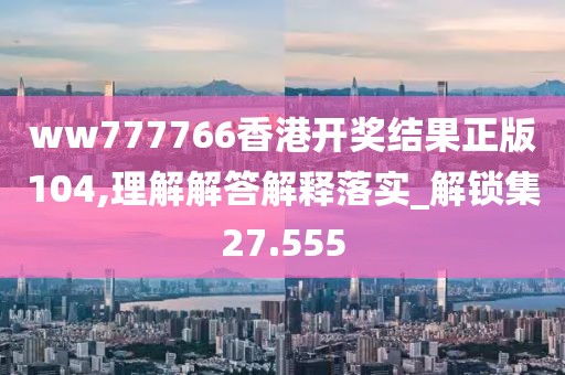 ww777766香港开奖结果正版104,理解解答解释落实_解锁集27.555