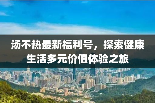 汤不热最新福利号，探索健康生活多元价值体验之旅