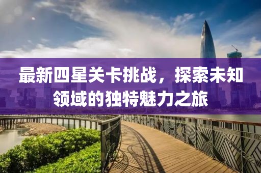 最新四星关卡挑战，探索未知领域的独特魅力之旅