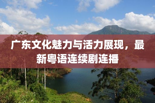 广东文化魅力与活力展现，最新粤语连续剧连播