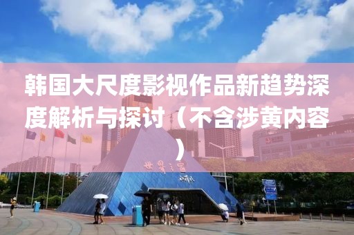韩国大尺度影视作品新趋势深度解析与探讨（不含涉黄内容）