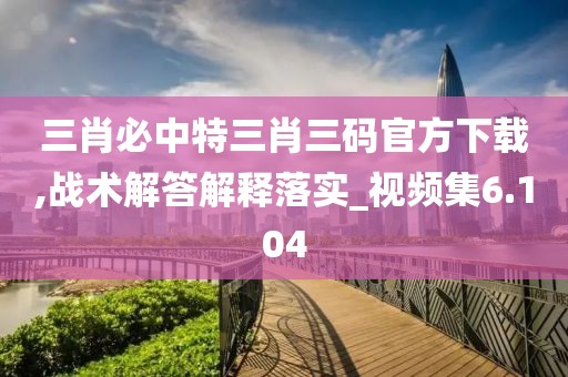 三肖必中特三肖三码官方下载,战术解答解释落实_视频集6.104