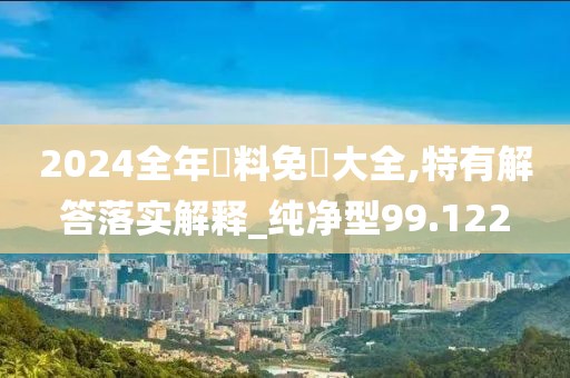 2024全年資料免費大全,特有解答落实解释_纯净型99.122