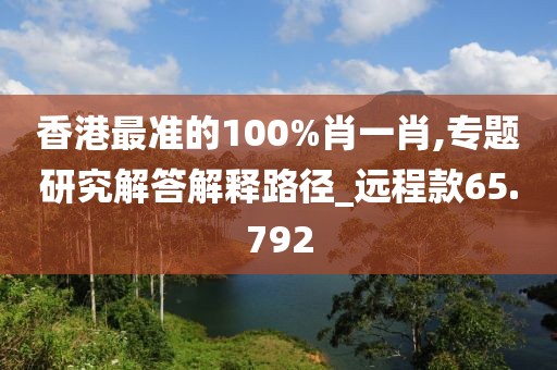 香港最准的100%肖一肖,专题研究解答解释路径_远程款65.792