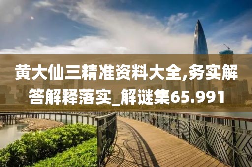 黄大仙三精准资料大全,务实解答解释落实_解谜集65.991