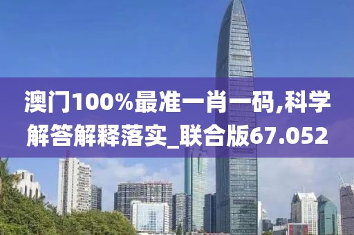 澳门100%最准一肖一码,科学解答解释落实_联合版67.052