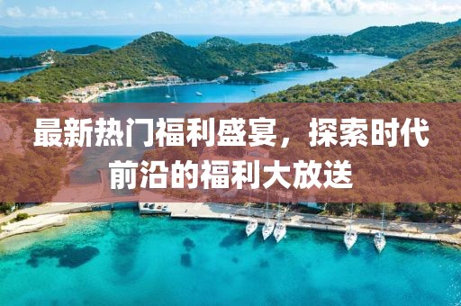 最新热门福利盛宴，探索时代前沿的福利大放送