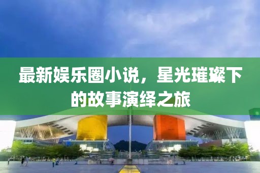 最新娱乐圈小说，星光璀璨下的故事演绎之旅
