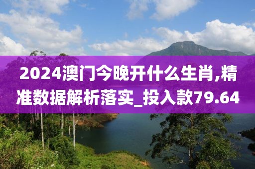 2024澳门今晚开什么生肖,精准数据解析落实_投入款79.64