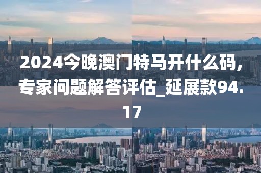 2024今晚澳门特马开什么码,专家问题解答评估_延展款94.17