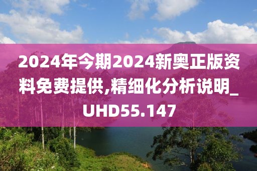 2024年今期2024新奥正版资料免费提供,精细化分析说明_UHD55.147