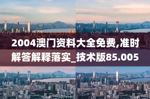 2004澳门资料大全免费,准时解答解释落实_技术版85.005
