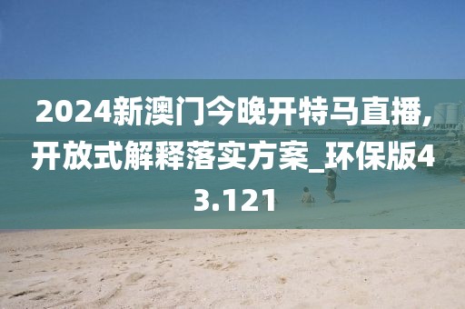 2024新澳门今晚开特马直播,开放式解释落实方案_环保版43.121