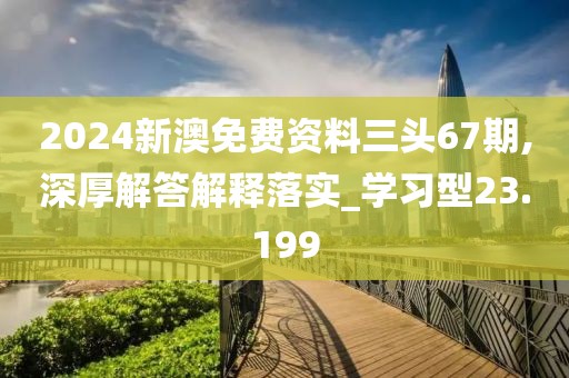 2024新澳免费资料三头67期,深厚解答解释落实_学习型23.199