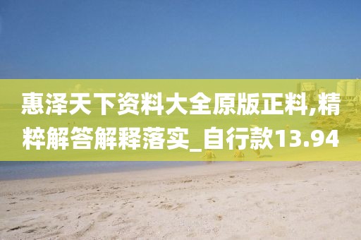惠泽天下资料大全原版正料,精粹解答解释落实_自行款13.94